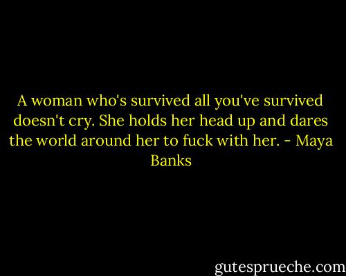 A woman who's survived all you've survived doesn't cry. She holds her head up and dares the world around her to fuck with her. - Maya Banks