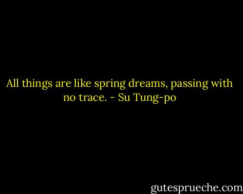 All things are like spring dreams, passing with no trace. - Su Tung-po