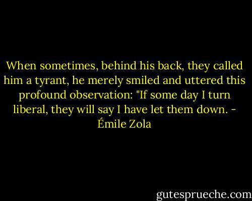 When sometimes, behind his back, they called him a tyrant, he merely smiled and uttered this profound observation: "If some day I turn liberal, they will say I have let them down. - Émile Zola