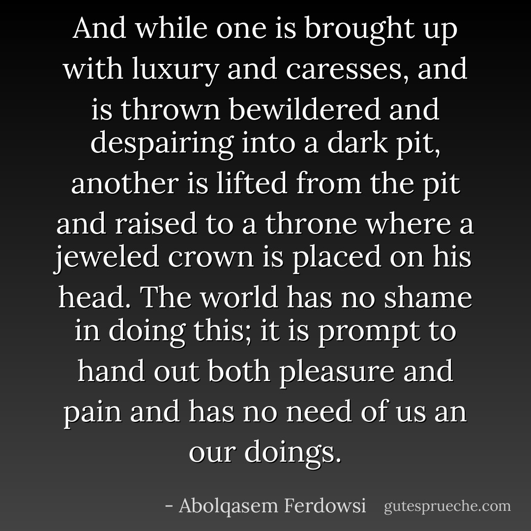 And while one is brought up with luxury and caresses, and is thrown bewildered and despairing into a dark pit, another is lifted from the pit and raised to a throne where a jeweled crown is placed on his head. The world has no shame in doing this; it is prompt to hand out both pleasure and pain and has no need of us an our doings. - Abolqasem Ferdowsi