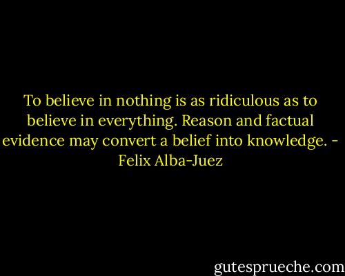 To believe in nothing is as ridiculous as to believe in everything. Reason and factual evidence may convert a belief into knowledge. - Felix Alba-Juez
