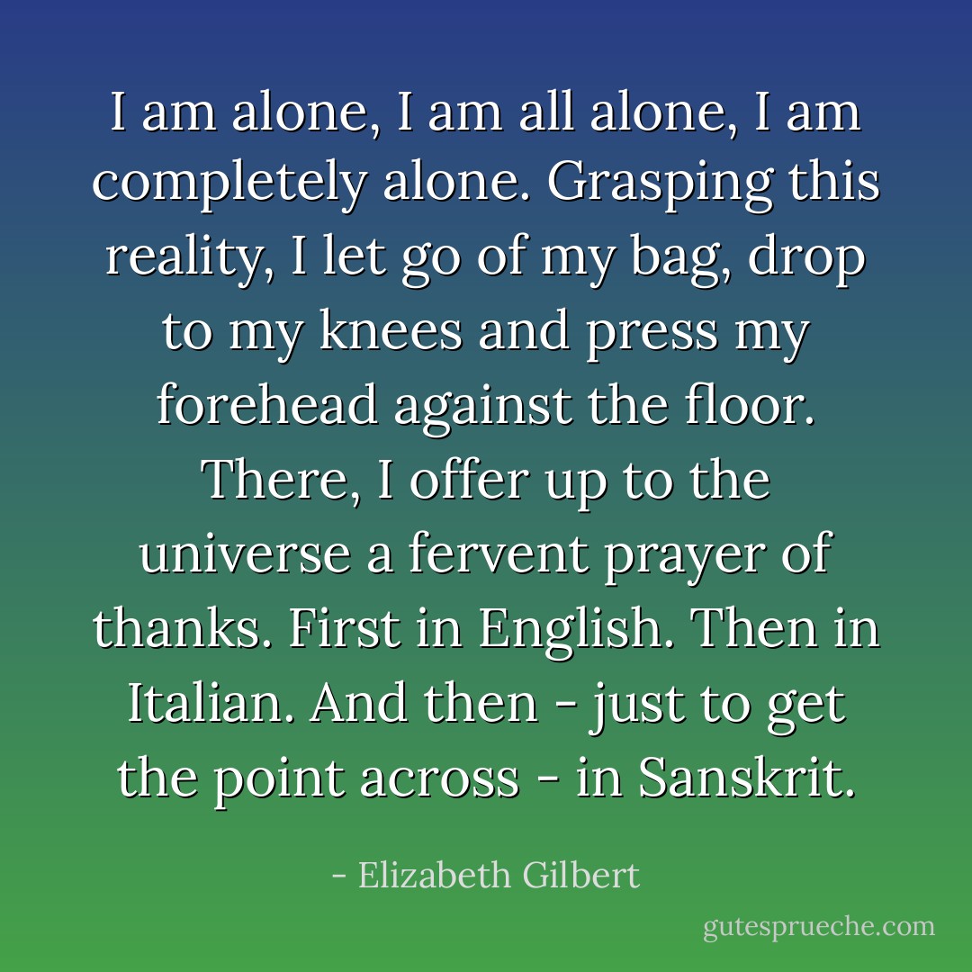 I am alone, I am all alone, I am completely alone. Grasping this reality, I let go of my bag, drop to my knees and press my forehead against the floor. There, I offer up to the universe a fervent prayer of thanks. First in English. Then in Italian. And then - just to get the point across - in Sanskrit. - Elizabeth Gilbert