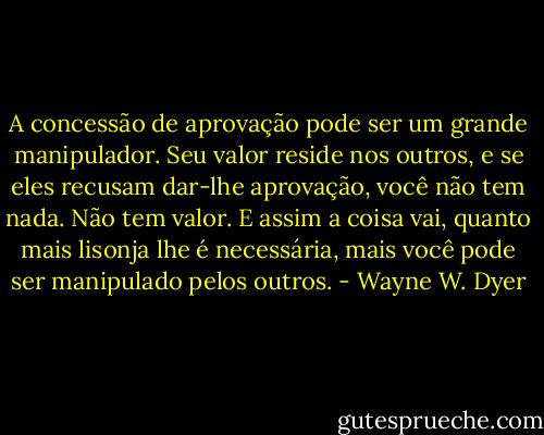 A concessão de aprovação pode ser um grande manipulador. Seu valor reside nos outros, e se eles recusam dar-lhe aprovação, você não tem nada. Não tem valor. E assim a coisa vai, quanto mais lisonja lhe é necessária, mais você pode ser manipulado pelos outros. - Wayne W. Dyer