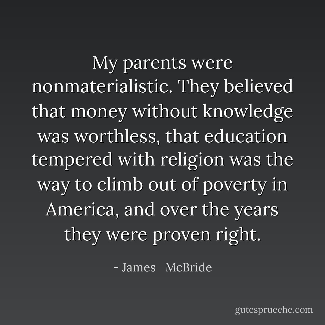 My parents were nonmaterialistic. They believed that money without knowledge was worthless, that education tempered with religion was the way to climb out of poverty in America, and over the years they were proven right. - James   McBride