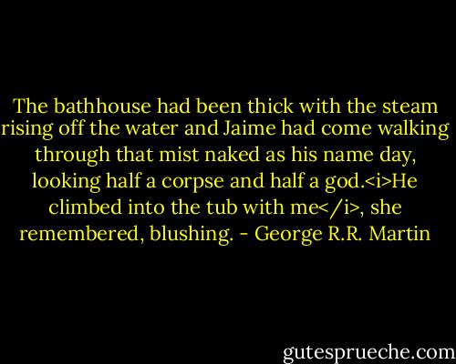 The bathhouse had been thick with the steam rising off the water and Jaime had come walking through that mist naked as his name day, looking half a corpse and half a god.<i>He climbed into the tub with me</i>, she remembered, blushing. - George R.R. Martin