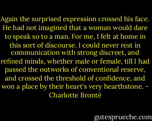 Again the surprised expression crossed his face. He had not imagined that a woman would dare to speak so to a man. For me, I felt at home in this sort of discourse. I could never rest in communication with strong discreet, and refined minds, whether male or female, till I had passed the outworks of conventional reserve, and crossed the threshold of confidence, and won a place by their heart's very hearthstone. - Charlotte Brontë
