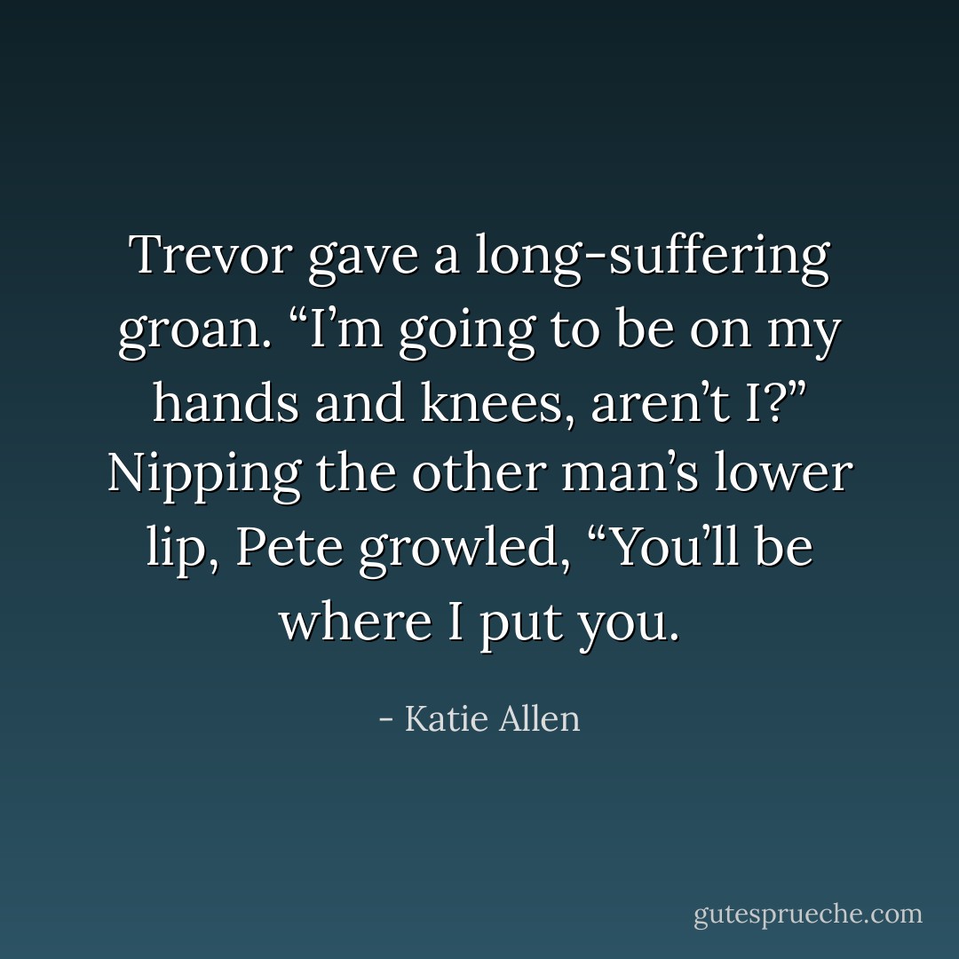 Trevor gave a long-suffering groan. “I’m going to be on my<br />hands and knees, aren’t I?”<br />Nipping the other man’s lower lip, Pete growled, “You’ll be<br />where I put you. - Katie Allen