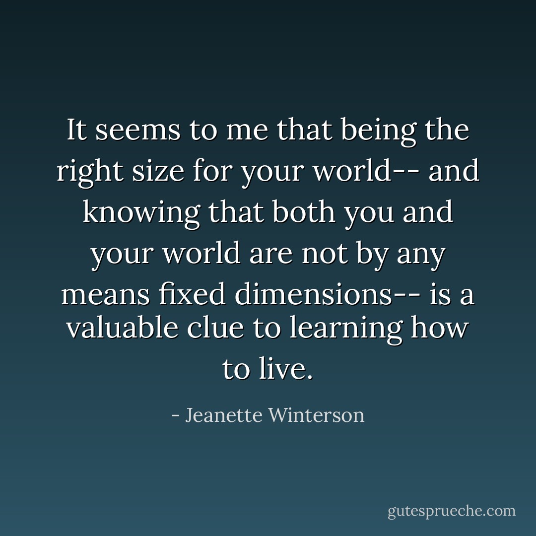 It seems to me that being the right size for your world-- and knowing that both you and your world are not by any means fixed dimensions-- is a valuable clue to learning how to live. - Jeanette Winterson