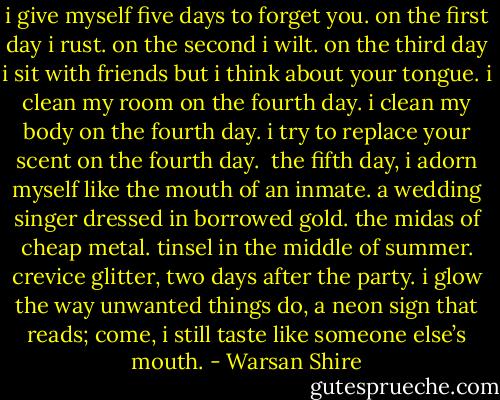 i give myself five days to forget you.<br />on the first day i rust.<br />on the second i wilt.<br />on the third day i sit with friends but i think about your tongue.<br />i clean my room on the fourth day. i clean my body on the fourth day.<br />i try to replace your scent on the fourth day. <br />the fifth day, i adorn myself like the mouth of an inmate.<br />a wedding singer dressed in borrowed gold.<br />the midas of cheap metal.<br />tinsel in the middle of summer.<br />crevice glitter, two days after the party.<br />i glow the way unwanted things do,<br />a neon sign that reads;<br />come, i still taste like someone else’s mouth. - Warsan Shire