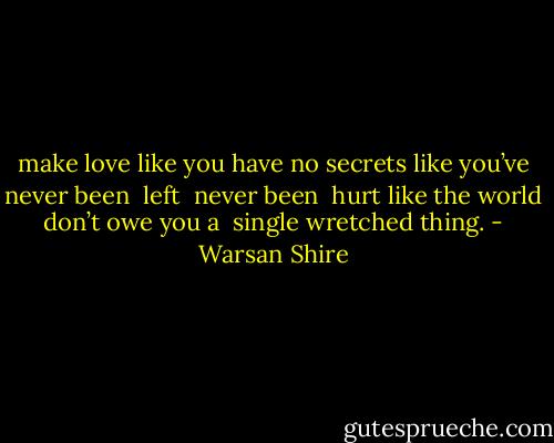 make love<br />like you have no<br />secrets<br />like you’ve<br />never been <br />left <br />never been <br />hurt<br />like the world<br />don’t owe you a <br />single<br />wretched<br />thing. - Warsan Shire