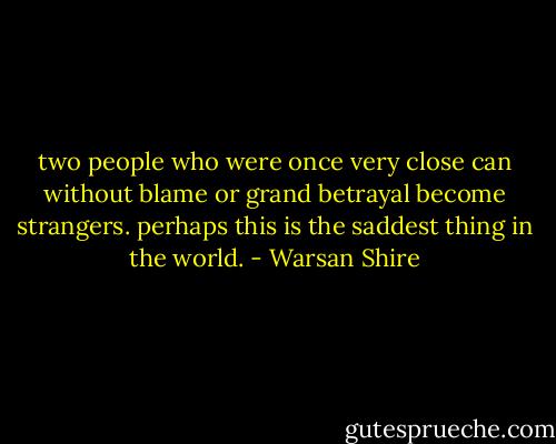 two people who were once very close can<br />without blame<br />or grand betrayal<br />become strangers.<br />perhaps this is the saddest thing in the world. - Warsan Shire