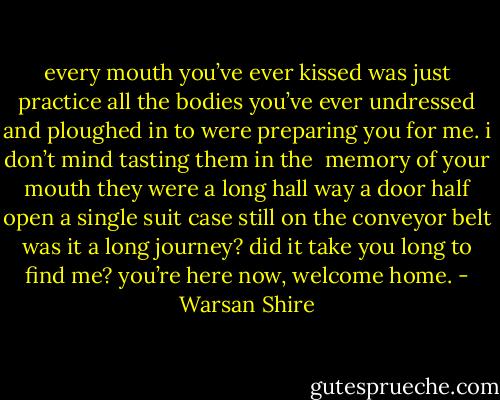 every mouth you’ve ever kissed<br />was just practice<br />all the bodies you’ve ever undressed<br />and ploughed in to<br />were preparing you for me.<br />i don’t mind tasting them in the <br />memory of your mouth<br />they were a long hall way<br />a door half open<br />a single suit case still on the conveyor belt<br />was it a long journey?<br />did it take you long to find me?<br />you’re here now,<br />welcome home. - Warsan Shire