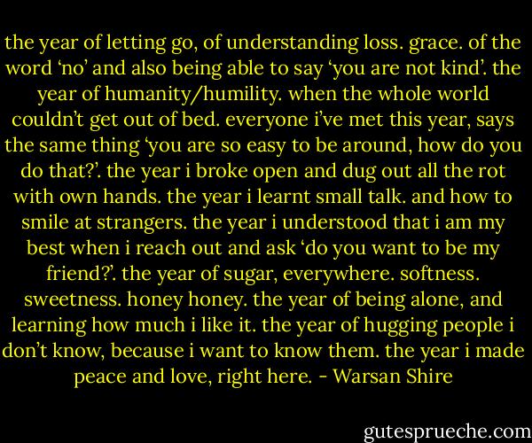 the year of letting go, of understanding loss. grace. of the word ‘no’ and also being able to say ‘you are not kind’. the year of humanity/humility. when the whole world couldn’t get out of bed. everyone i’ve met this year, says the same thing ‘you are so easy to be around, how do you do that?’. the year i broke open and dug out all the rot with own hands. the year i learnt small talk. and how to smile at strangers. the year i understood that i am my best when i reach out and ask ‘do you want to be my friend?’. the year of sugar, everywhere. softness. sweetness. honey honey. the year of being alone, and learning how much i like it. the year of hugging people i don’t know, because i want to know them. the year i made peace and love, right here. - Warsan Shire
