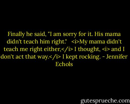 Finally he said, "I am sorry for it. His mama didn't teach him right." <br /><br /><i>My mama didn't teach me right either,</i> I thought, <i> and I don't act that way.</i> I kept rocking. - Jennifer Echols