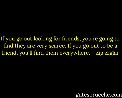 If you go out looking for friends, you're going to find they are very scarce. If you go out to be a friend, you'll find them everywhere. - Zig Ziglar