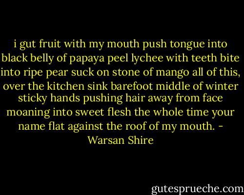 i gut fruit with my mouth<br />push tongue into black belly of papaya<br />peel lychee with teeth<br />bite into ripe pear<br />suck on stone of mango<br />all of this, over the kitchen sink<br />barefoot<br />middle of winter<br />sticky hands pushing hair away from face<br />moaning into sweet flesh<br />the whole time<br />your name flat against the roof of my mouth. - Warsan Shire