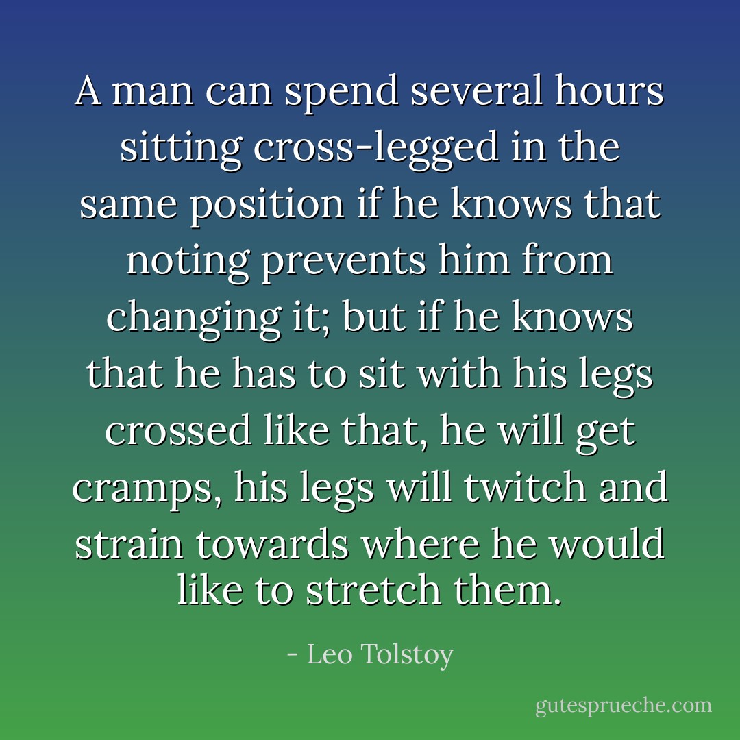 A man can spend several hours sitting cross-legged in the same position if he knows that noting prevents him from changing it; but if he knows that he has to sit with his legs crossed like that, he will get cramps, his legs will twitch and strain towards where he would like to stretch them. - Leo Tolstoy