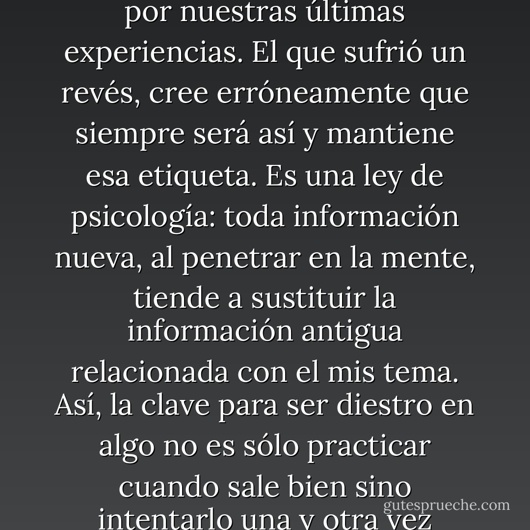 Los resultados que obtenemos en un deporte, en el estudio de determinada materia, en oratoria, en debates y hasta en relaciones humanas y amorosas están determinados por nuestras últimas experiencias. El que sufrió un revés, cree erróneamente que siempre será así y mantiene esa etiqueta. Es una ley de psicología: toda información nueva, al penetrar en la mente, tiende a sustituir la información antigua relacionada con el mis tema. Así, la clave para ser diestro en algo no es sólo practicar cuando sale bien sino intentarlo una y otra vez cuando sale mal… Un hombre<br />vale no por los triunfos que ha acumulado sino por las veces que se ha levantado de sus fracasos. - Carlos Cuauhtémoc Sánchez