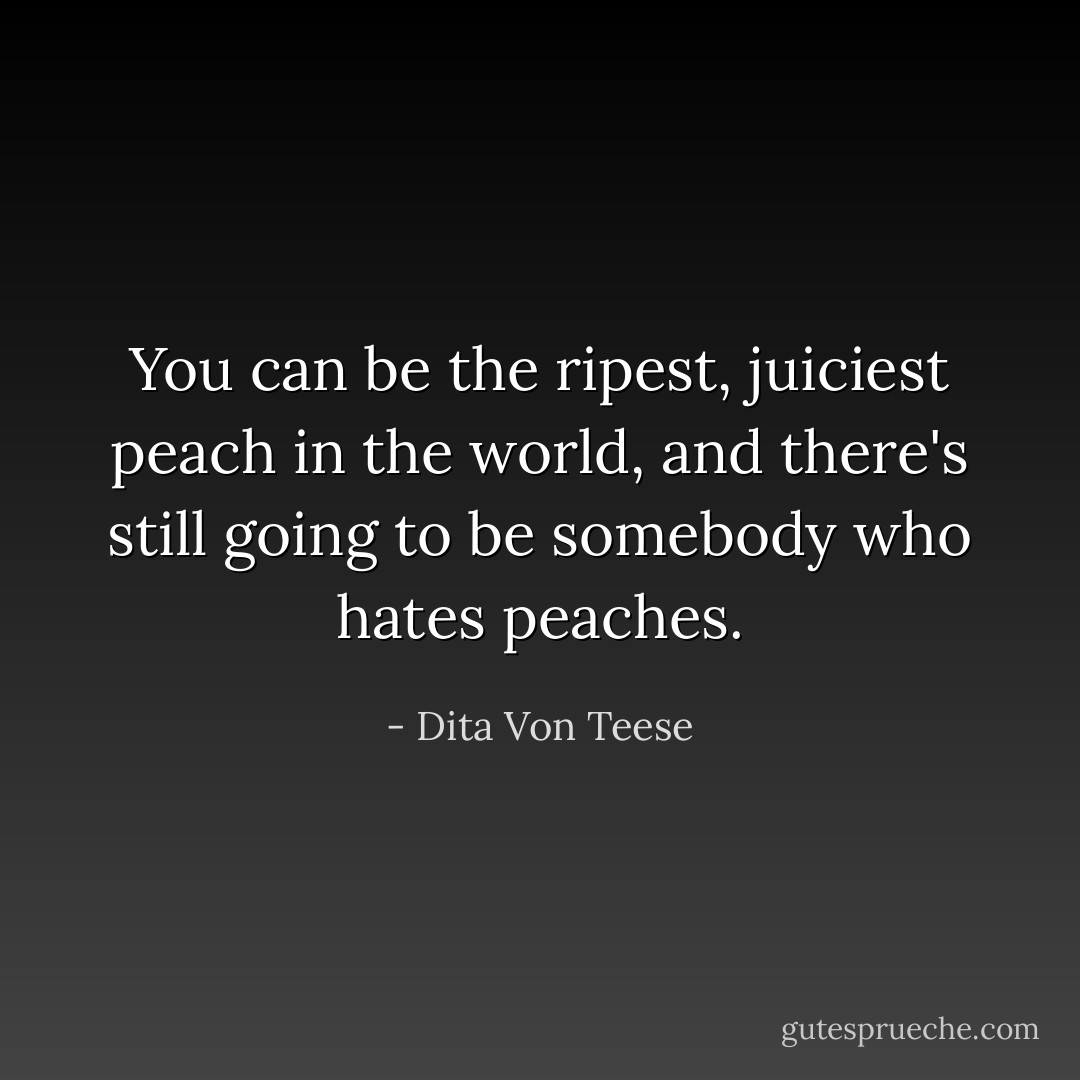You can be the ripest, juiciest peach in the world, and there's still going to be somebody who hates peaches. - Dita Von Teese