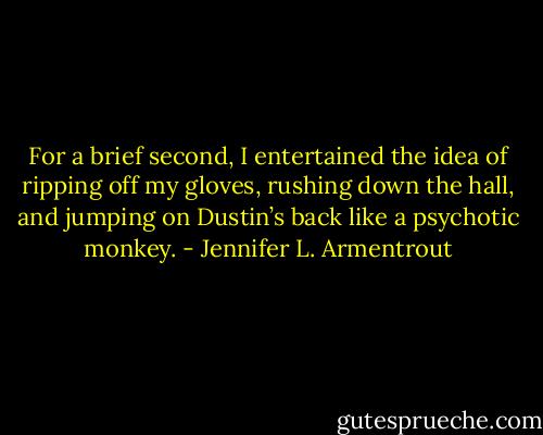 For a brief second, I entertained the idea of ripping off my gloves, rushing down the hall, and jumping on Dustin’s back like a psychotic monkey. - Jennifer L. Armentrout