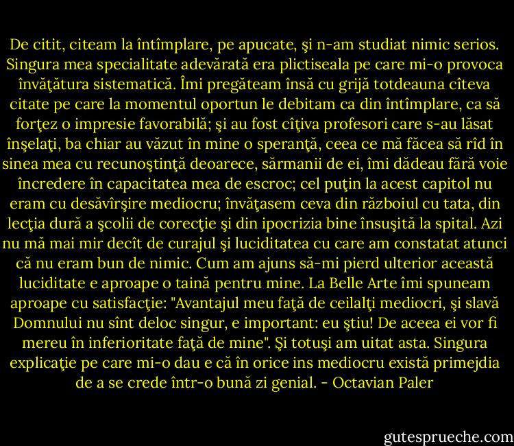 De citit, citeam la întîmplare, pe apucate, şi n-am studiat nimic serios. Singura mea specialitate adevărată era plictiseala pe care mi-o provoca învăţătura sistematică. Îmi pregăteam însă cu grijă totdeauna cîteva citate pe care la momentul oportun le debitam ca din întîmplare, ca să forţez o impresie favorabilă; şi au fost cîţiva profesori care s-au lăsat înşelaţi, ba chiar au văzut în mine o speranţă, ceea ce mă făcea să rîd în sinea mea cu recunoştinţă deoarece, sărmanii de ei, îmi dădeau fără voie încredere în capacitatea mea de escroc; cel puţin la acest capitol nu eram cu desăvîrşire mediocru; învăţasem ceva din războiul cu tata, din lecţia dură a şcolii de corecţie şi din ipocrizia bine însuşită la spital. Azi nu mă mai mir decît de curajul şi luciditatea cu care am constatat atunci că nu eram bun de nimic. Cum am ajuns să-mi pierd ulterior această luciditate e aproape o taină pentru mine. La Belle Arte îmi spuneam aproape cu satisfacţie: "Avantajul meu faţă de ceilalţi mediocri, şi slavă Domnului nu sînt deloc singur, e important: eu ştiu! De aceea ei vor fi mereu în inferioritate faţă de mine". Şi totuşi am uitat asta. Singura explicaţie pe care mi-o dau e că în orice ins mediocru există primejdia de a se crede într-o bună zi genial. - Octavian Paler