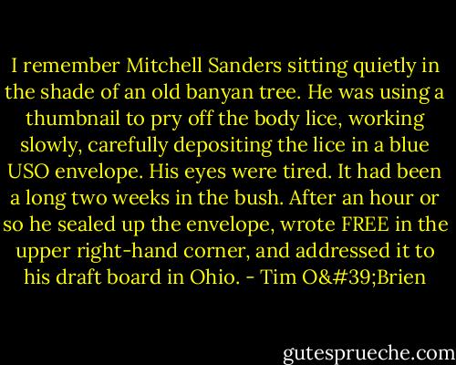 I remember Mitchell Sanders sitting quietly in the shade of an old banyan tree. He was using a thumbnail to pry off the body lice, working slowly, carefully depositing the lice in a blue USO envelope. His eyes were tired. It had been a long two weeks in the bush. After an hour or so he sealed up the envelope, wrote FREE in the upper right-hand corner, and addressed it to his draft board in Ohio. - Tim O'Brien