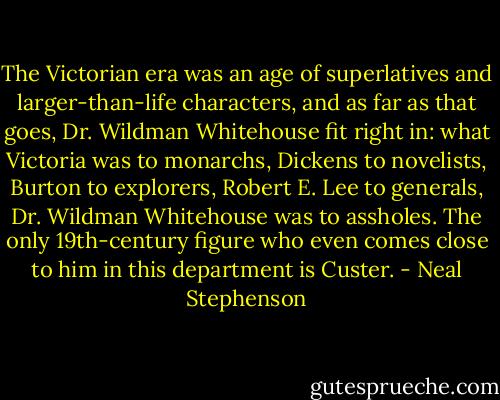 The Victorian era was an age of superlatives and larger-than-life characters, and as far as that goes, Dr. Wildman Whitehouse fit right in: what Victoria was to monarchs, Dickens to novelists, Burton to explorers, Robert E. Lee to generals, Dr. Wildman Whitehouse was to assholes. The only 19th-century figure who even comes close to him in this department is Custer. - Neal Stephenson