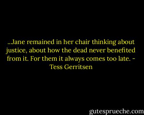 ...Jane remained in her chair thinking about justice, about how the dead never benefited from it. For them it always comes too late. - Tess Gerritsen