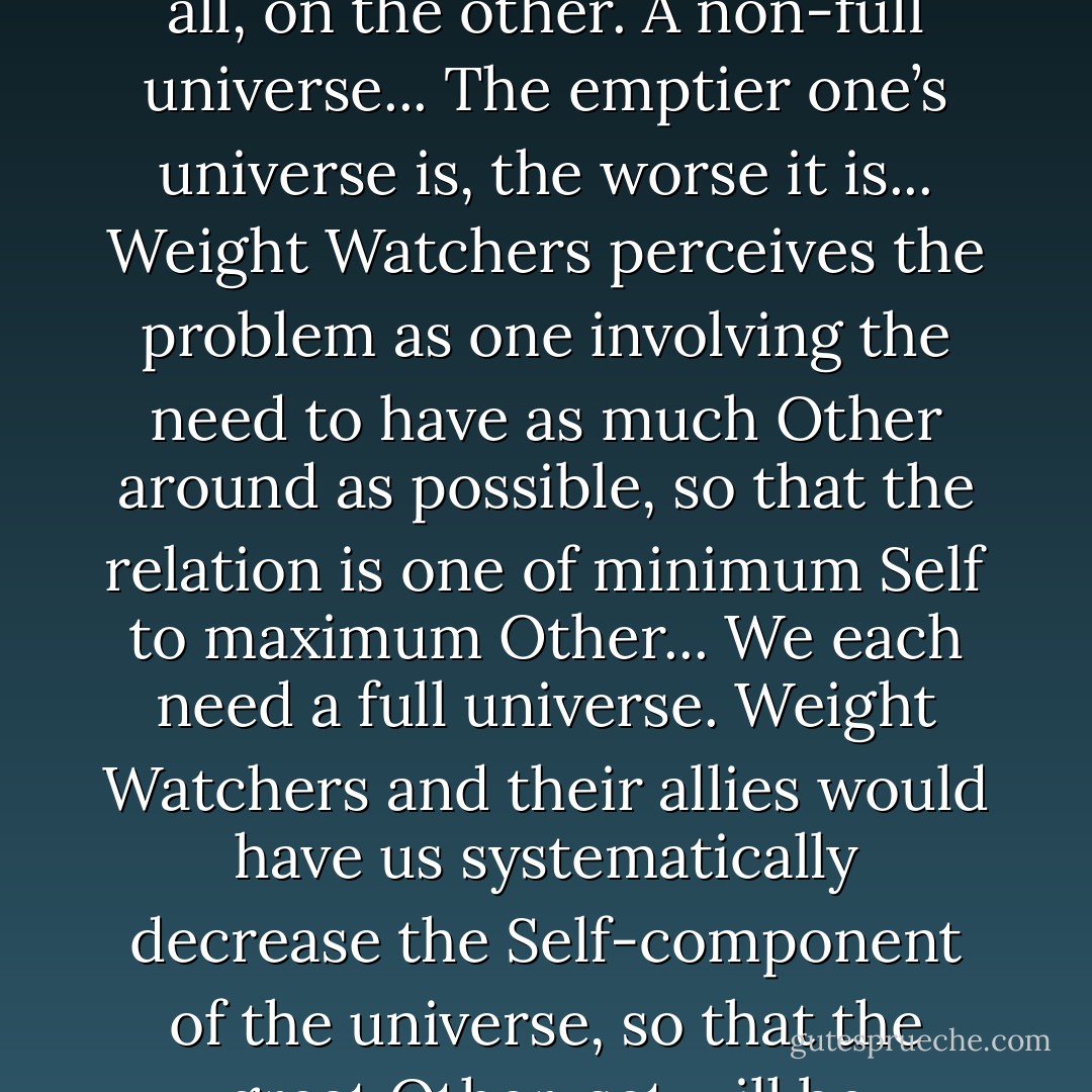Weight Watchers holds as a descriptive axiom the transparently true fact that for each of us the universe is deeply and sharply and completely divided into for example in my case, me, on one side, and everything else, on the other. This for each of us exhaustively defines the whole universe... And then they hold by a prescriptive axiom the undoubtedly equally true and inarguable fact that we each ought to desire our own universe to be as full as possible, that the Great Horror consists in an empty, rattling personal universe, one where one finds oneself with Self, on one hand, and vastly empty lonely spaces before Others begin to enter the picture at all, on the other. A non-full universe... The emptier one’s universe is, the worse it is... Weight Watchers perceives the problem as one involving the need to have as much Other around as possible, so that the relation is one of minimum Self to maximum Other... We each need a full universe. Weight Watchers and their allies would have us systematically decrease the Self-component of the universe, so that the great Other-set will be physically attracted to the now more physically attractive Self, and rush in to fill the void caused by that diminution of Self. Certainly not incorrect, but just as certainly only half of the range of valid solutions to the full-universe problem... Is my drift getting palpable? Just as in genetic engineering... There is always more than one solution... An autonomously full universe... Rather than diminishing Self to entice Other to fill our universe, we may also of course obviously choose to fill the universe with Self... Yes. I plan to grow to infinite size... There will of course eventually cease to be room for anyone else in the universe at all. - David Foster Wallace