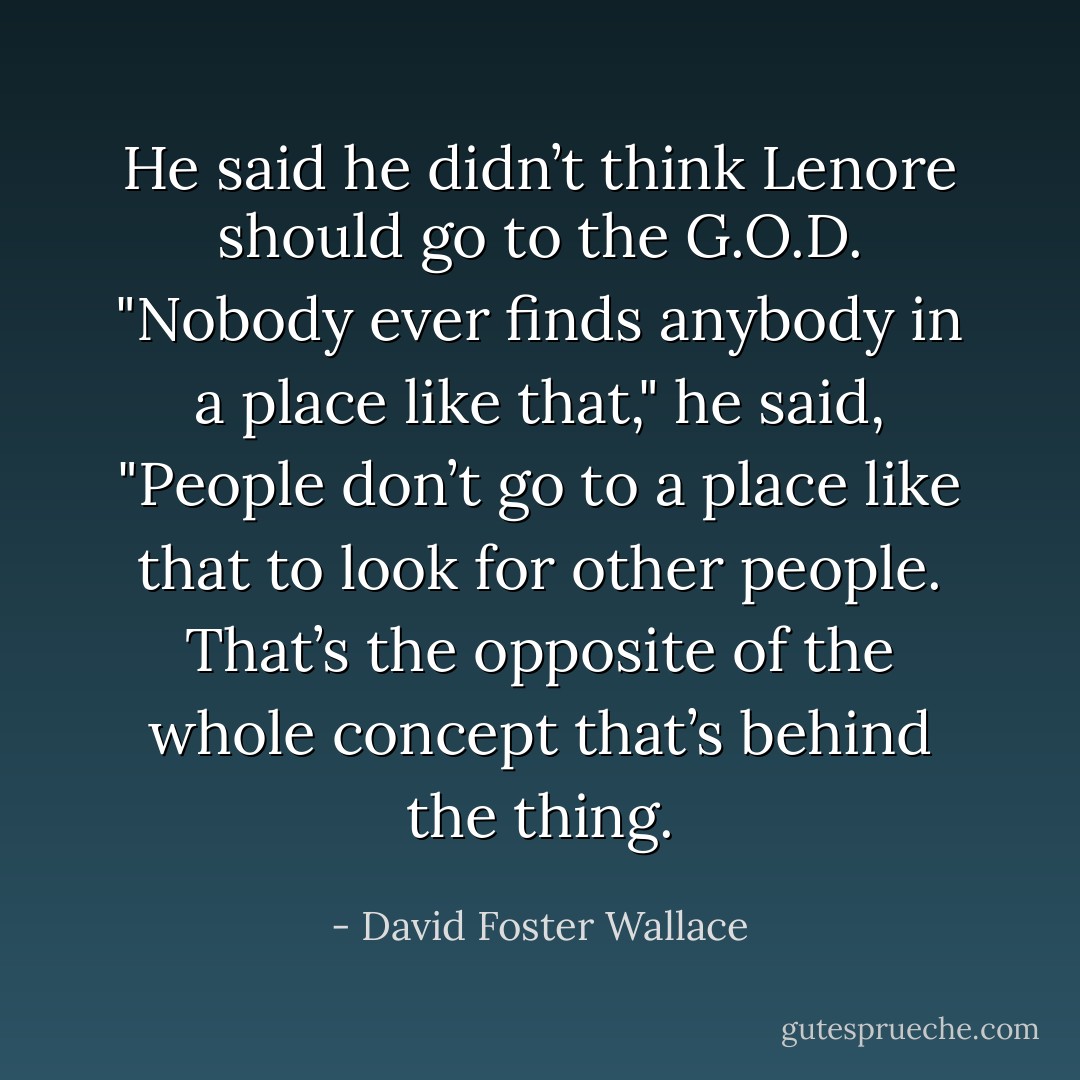 He said he didn’t think Lenore should go to the G.O.D.<br />"Nobody ever finds anybody in a place like that," he said, "People don’t go to a place like that to look for other people. That’s the opposite of the whole concept that’s behind the thing. - David Foster Wallace