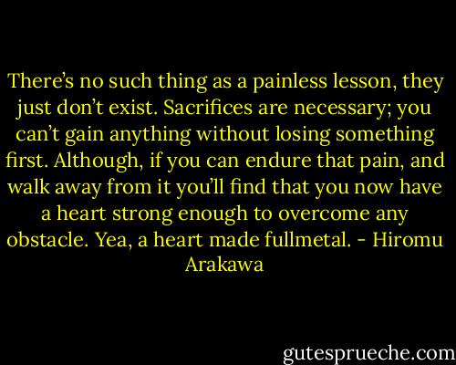 There’s no such thing as a painless lesson, they just don’t exist. Sacrifices are necessary; you can’t gain anything without losing something first. Although, if you can endure that pain, and walk away from it you’ll find that you now have a heart strong enough to overcome any obstacle. Yea, a heart made fullmetal. - Hiromu Arakawa