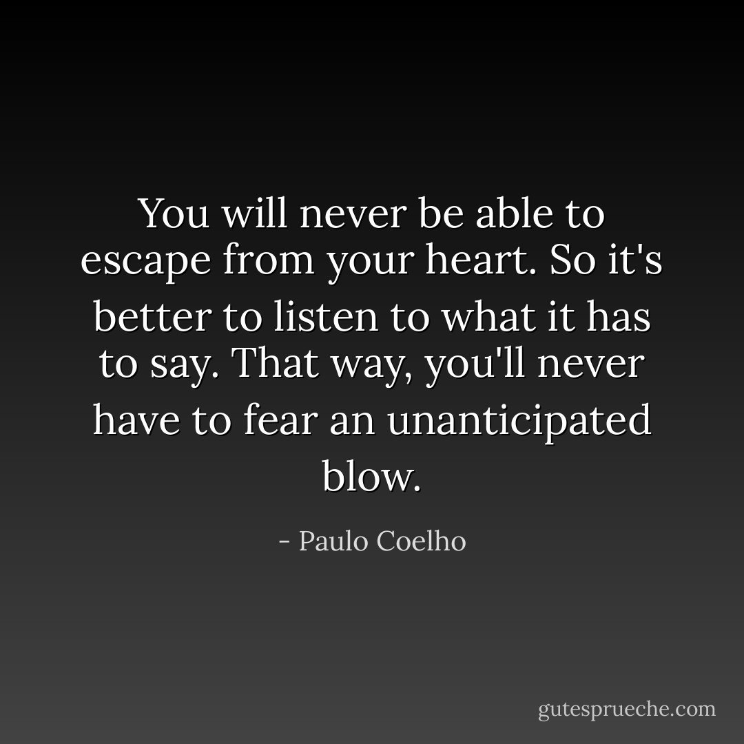You will never be able to escape from your heart. So it's better to listen to what it has to say. That way, you'll never have to fear an unanticipated blow. - Paulo Coelho