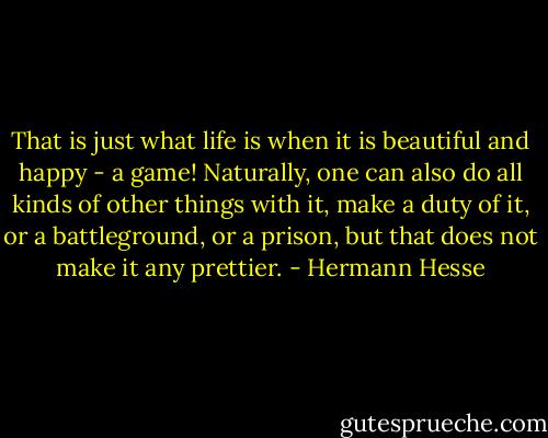 That is just what life is when it is beautiful and happy - a game! Naturally, one can also do all kinds of other things with it, make a duty of it, or a battleground, or a prison, but that does not make it any prettier. - Hermann Hesse