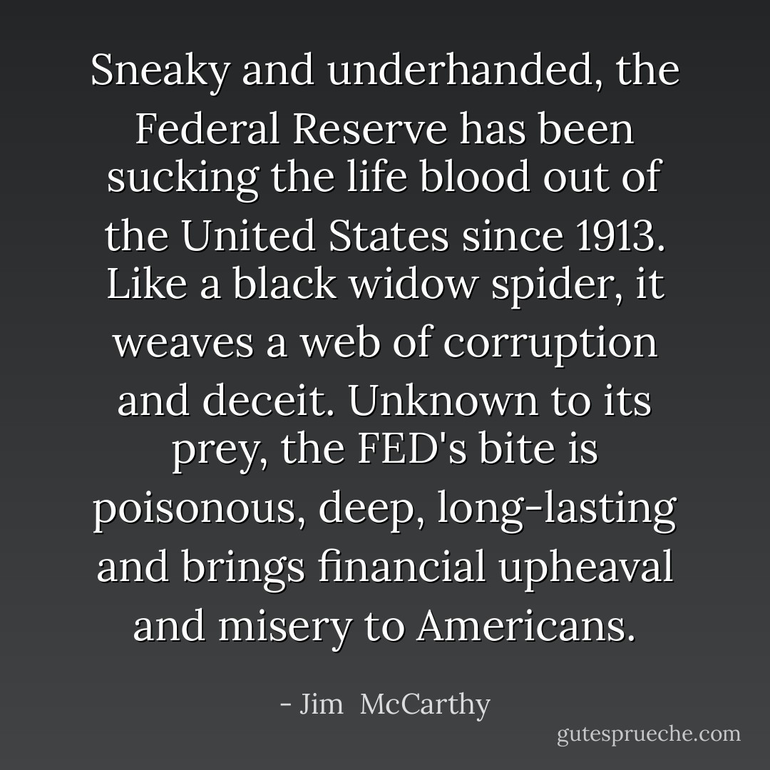 Sneaky and underhanded, the Federal Reserve has been sucking the life blood out of the United States since 1913. Like a black widow spider, it weaves a web of corruption and deceit. Unknown to its prey, the FED's bite is poisonous, deep, long-lasting and brings financial upheaval and misery to Americans. - Jim  McCarthy