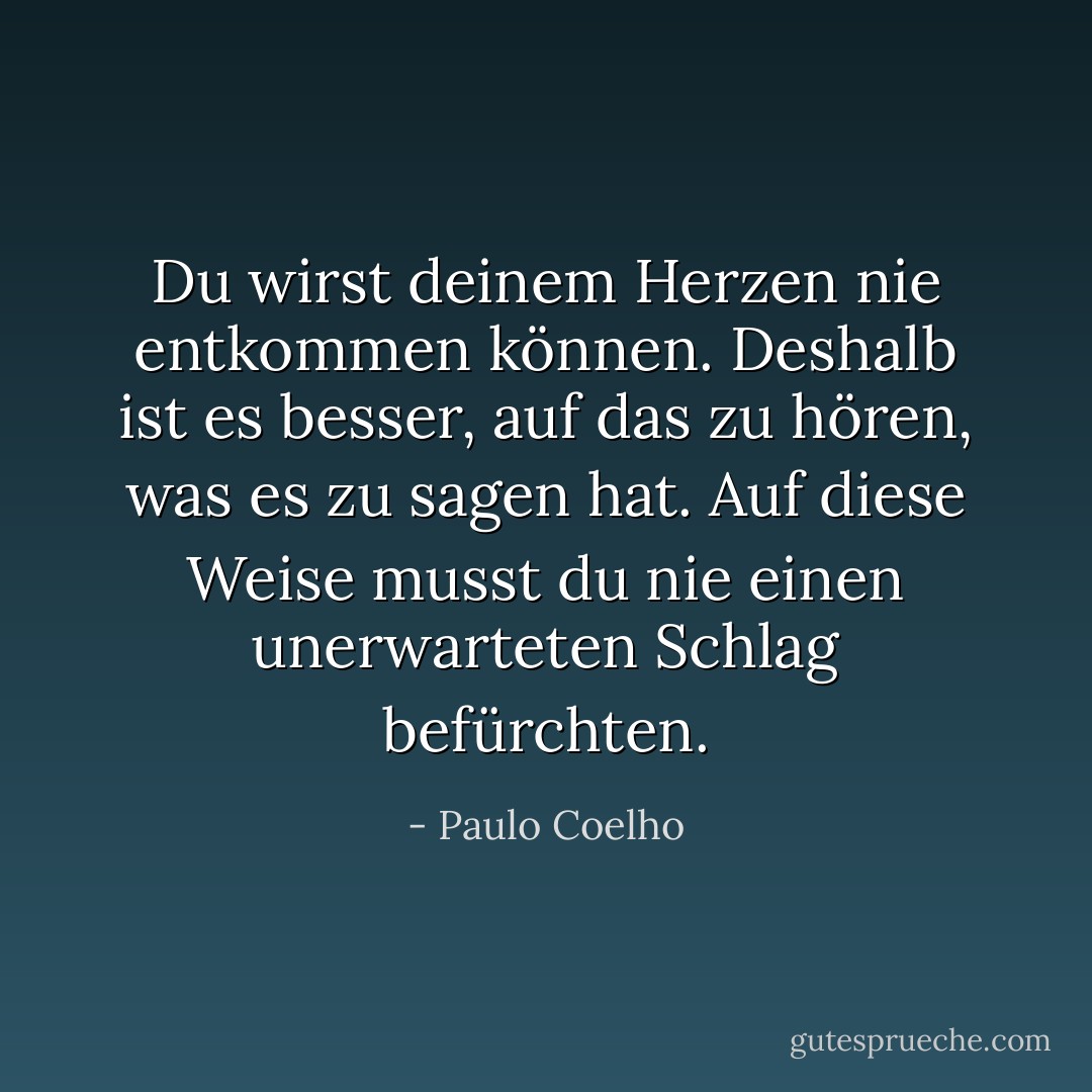 Du wirst deinem Herzen nie entkommen können. Deshalb ist es besser, auf das zu hören, was es zu sagen hat. Auf diese Weise musst du nie einen unerwarteten Schlag befürchten. - Paulo Coelho<
