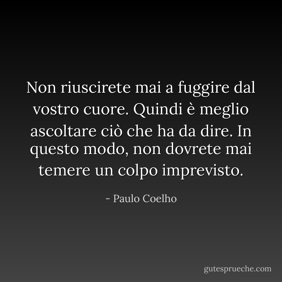 Non riuscirete mai a fuggire dal vostro cuore. Quindi è meglio ascoltare ciò che ha da dire. In questo modo, non dovrete mai temere un colpo imprevisto. - Paulo Coelho