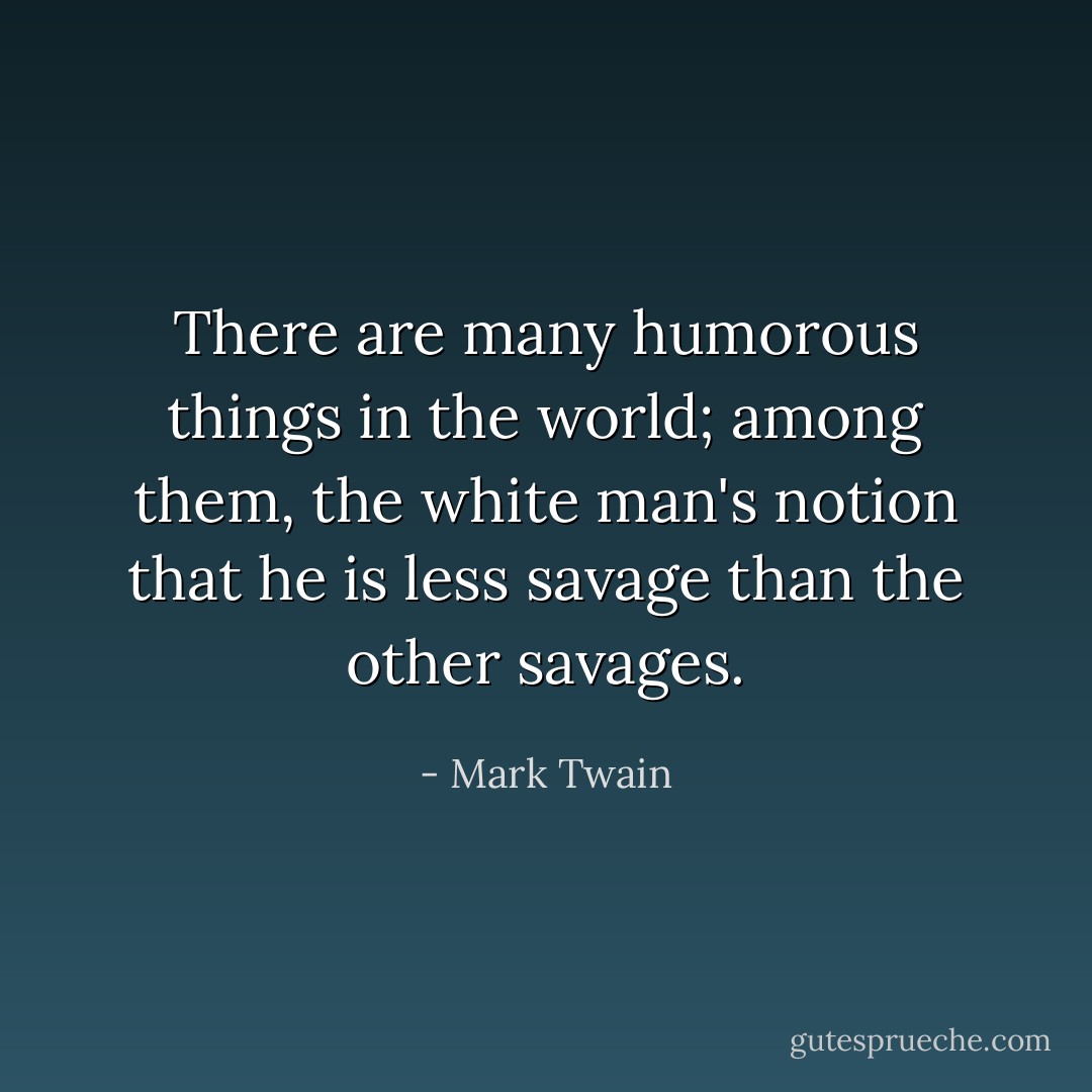 There are many humorous things in the world; among them, the white man's notion that he is less savage than the other savages. - Mark Twain