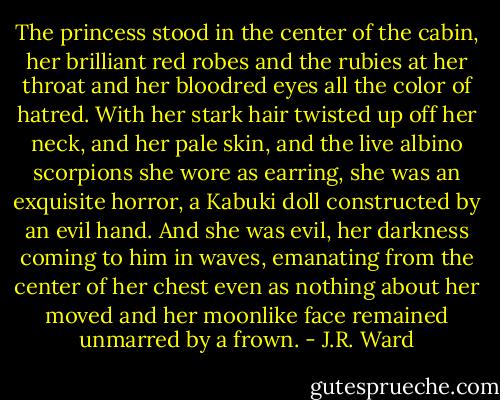 The princess stood in the center of the cabin, her brilliant red robes and the rubies at her throat and her bloodred eyes all the color of hatred. With her stark hair twisted up off her neck, and her pale skin, and the live albino scorpions she wore as earring, she was an exquisite horror, a Kabuki doll constructed by an evil hand. And she was evil, her darkness coming to him in waves, emanating from the center of her chest even as nothing about her moved and her moonlike face remained unmarred by a frown. - J.R. Ward