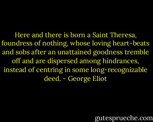 Here and there is born a Saint Theresa, foundress of nothing, whose loving heart-beats and sobs after an unattained goodness tremble off and are dispersed among hindrances, instead of centring in some long-recognizable deed. - George Eliot
