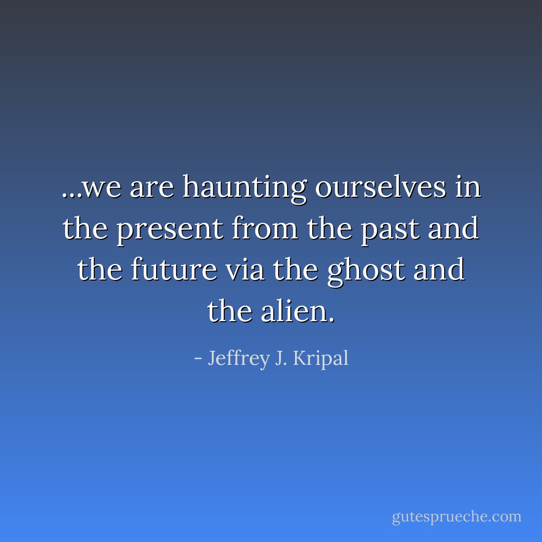 ...we are haunting ourselves in the present from the past and the future via the ghost and the alien. - Jeffrey J. Kripal