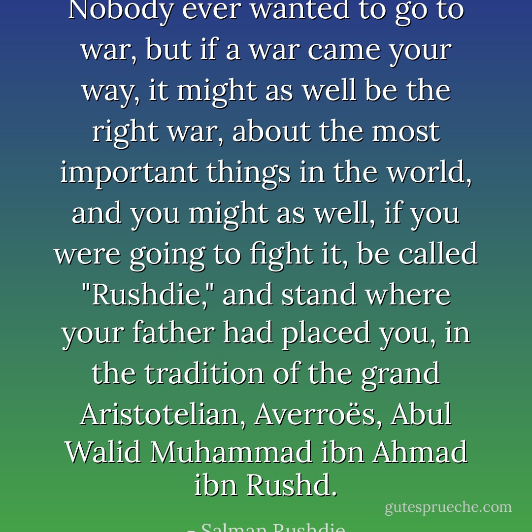 Nobody ever wanted to go to war, but if a war came your way, it might as well be the right war, about the most important things in the world, and you might as well, if you were going to fight it, be called "Rushdie," and stand where your father had placed you, in the tradition of the grand Aristotelian, Averroës, Abul Walid Muhammad ibn Ahmad ibn Rushd. - Salman Rushdie
