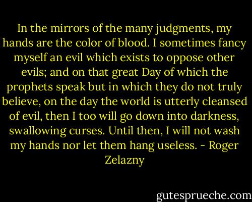 In the mirrors of the many judgments, my hands are the color of blood. I sometimes fancy myself an evil which exists to oppose other evils; and on that great Day of which the prophets speak but in which they do not truly believe, on the day the world is utterly cleansed of evil, then I too will go down into darkness, swallowing curses. Until then, I will not wash my hands nor let them hang useless. - Roger Zelazny