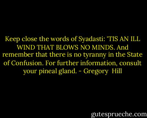 Keep close the words of Syadasti: 'TIS AN ILL WIND THAT BLOWS NO MINDS. And remember that there is no tyranny in the State of Confusion. For further information, consult your pineal gland. - Gregory  Hill