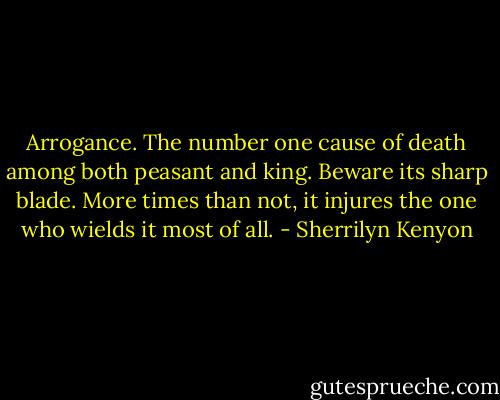 Arrogance. The number one cause of death among both peasant and king. Beware its sharp blade. More times than not, it injures the one who wields it most of all. - Sherrilyn Kenyon