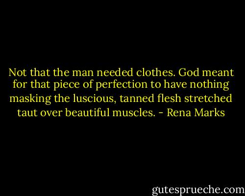 Not that the man needed clothes. God meant for that piece of perfection to have nothing masking the luscious, tanned flesh stretched taut over beautiful muscles. - Rena Marks