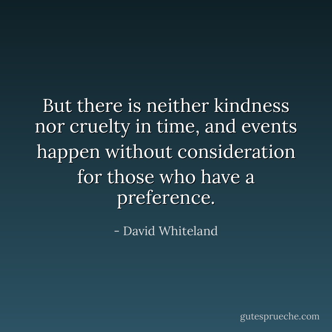 But there is neither kindness nor cruelty in time, and events happen without consideration for those who have a preference. - David Whiteland