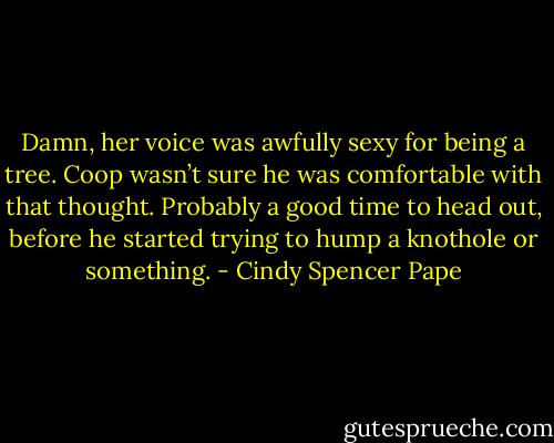 Damn, her voice was awfully sexy for being a tree. Coop wasn’t sure he was comfortable with that thought. Probably a good time to head out, before he started trying to hump a knothole or something. - Cindy Spencer Pape