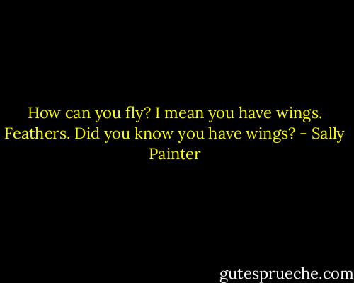 How can you fly? I mean you have wings. Feathers. Did you know you have wings? - Sally Painter