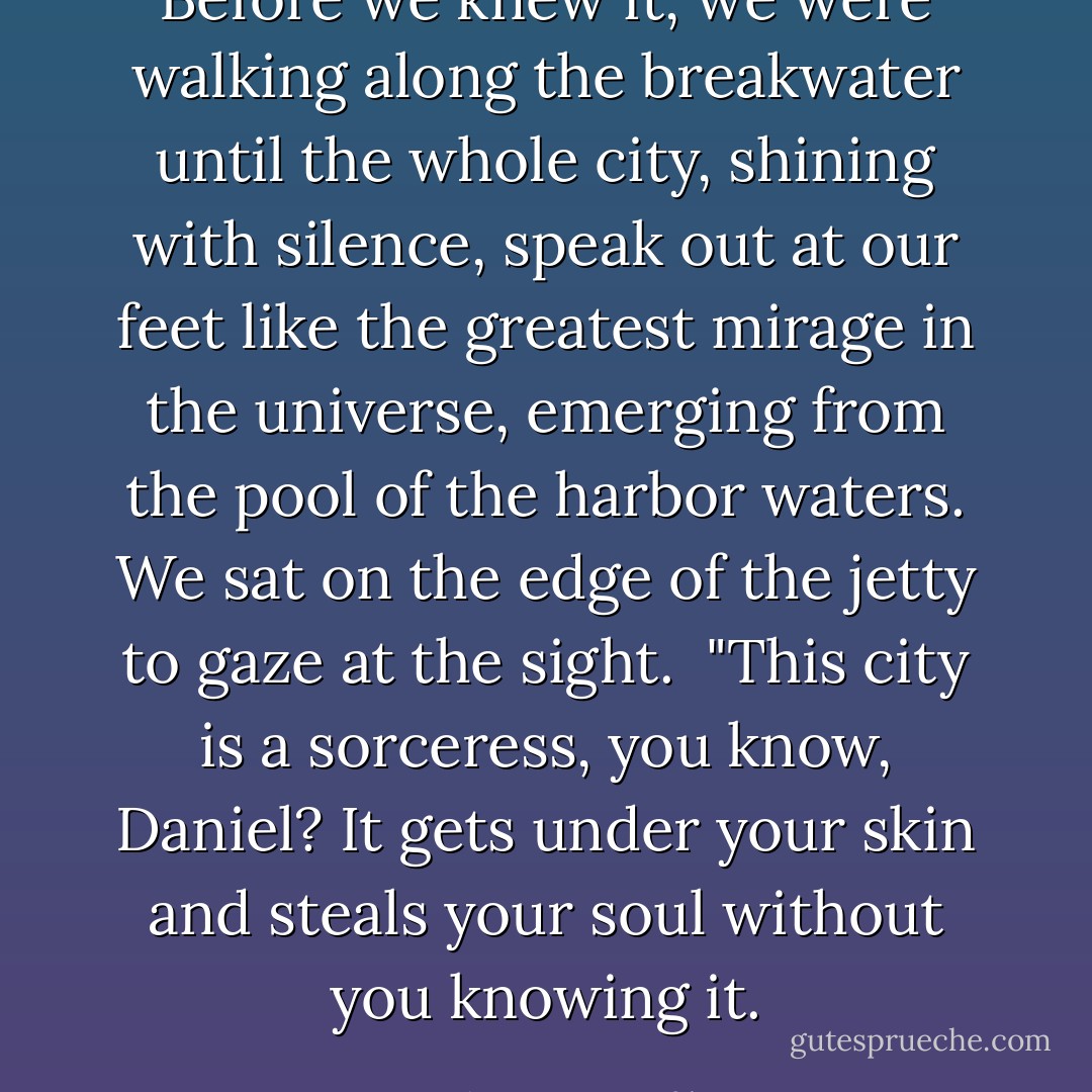 Before we knew it, we were walking along the breakwater until the whole city, shining with silence, speak out at our feet like the greatest mirage in the universe, emerging from the pool of the harbor waters. We sat on the edge of the jetty to gaze at the sight.<br /><br />"This city is a sorceress, you know, Daniel? It gets under your skin and steals your soul without you knowing it. - Carlos Ruiz Zafón