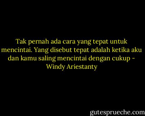 Tak pernah ada cara yang tepat untuk mencintai. Yang disebut tepat adalah ketika aku dan kamu saling mencintai dengan cukup - Windy Ariestanty